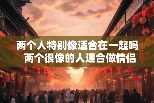 两个人特别像适合在一起吗  两个很像的人适合做情侣吗