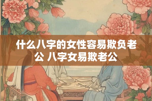 什么八字的女性容易欺负老公 八字女易欺老公