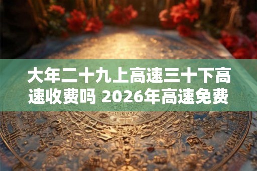 大年二十九上高速三十下高速收费吗 2026年高速免费时间表