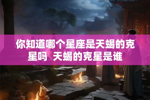 你知道哪个星座是天蝎的克星吗 天蝎的克星是谁 你知道哪个星座是天蝎的克星吗 天蝎的克星是谁