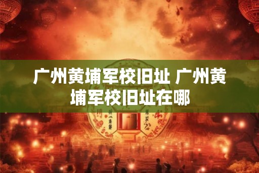 广州黄埔军校旧址 广州黄埔军校旧址在哪