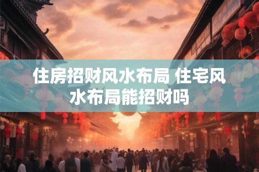 住房招财风水布局 住宅风水布局能招财吗 住房招财风水布局 住宅风水布局能招财吗