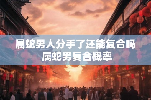 属蛇男人分手了还能复合吗 属蛇男复合概率 属蛇男人分手了还能复合吗 属蛇男复合概率
