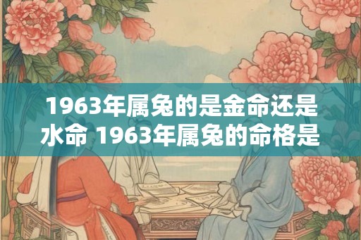 1963年属兔的是金命还是水命 1963年属兔的命格是什么 1963年属兔的是金命还是水命 1963年属兔的命格是什么