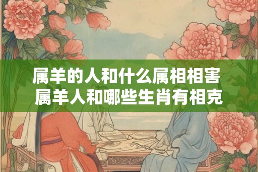 属羊的人和什么属相相害 属羊人和哪些生肖有相克