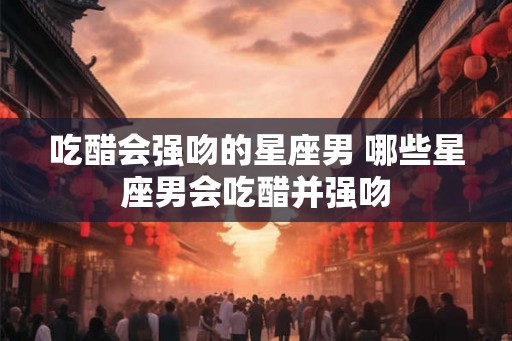 吃醋会强吻的星座男 哪些星座男会吃醋并强吻