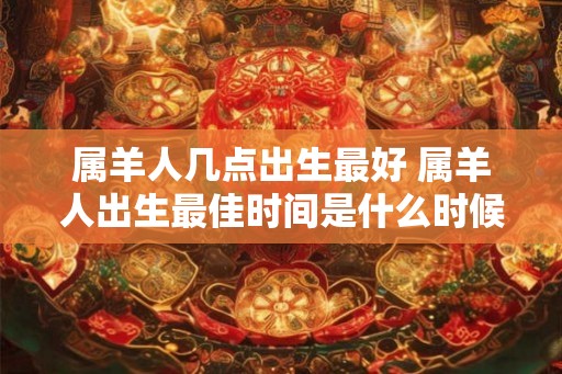 属羊人几点出生最好 属羊人出生最佳时间是什么时候