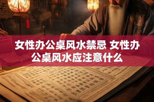女性办公桌风水禁忌 女性办公桌风水应注意什么 女性办公桌风水禁忌 女性办公桌风水应注意什么