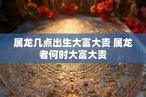 属龙几点出生大富大贵 属龙者何时大富大贵