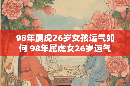 98年属虎26岁女孩运气如何 98年属虎女26岁运气