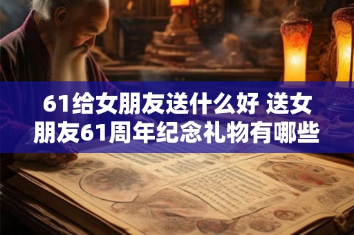 61给女朋友送什么好 送女朋友61周年纪念礼物有哪些好的建议 61给女朋友送什么好 送女朋友61周年纪念礼物有哪些好的建议