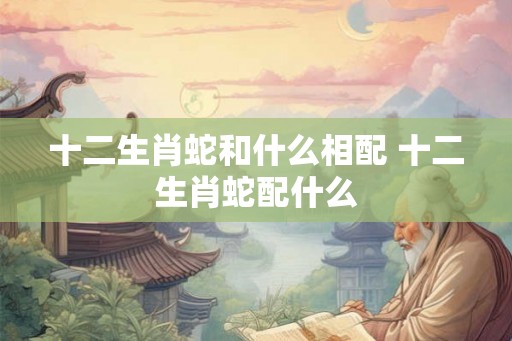 十二生肖蛇和什么相配 十二生肖蛇配什么 十二生肖蛇和什么相配 十二生肖蛇配什么