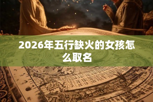 2026年五行缺火的女孩怎么取名 2026年五行缺火的女孩怎么取名