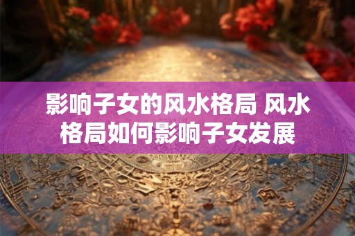 影响子女的风水格局 风水格局如何影响子女发展 影响子女的风水格局 风水格局如何影响子女发展