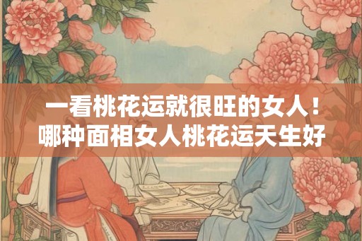 一看桃花运就很旺的女人！哪种面相女人桃花运天生好