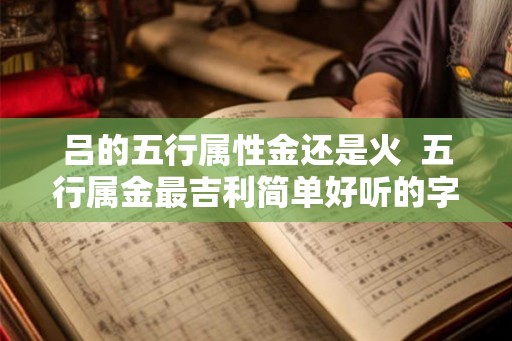 吕的五行属性金还是火 五行属金最吉利简单好听的字 吕的五行属性金还是火 五行属金最吉利简单好听的字