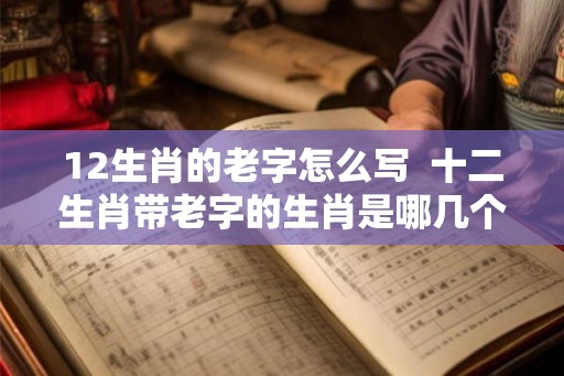 12生肖的老字怎么写 十二生肖带老字的生肖是哪几个 12生肖的老字怎么写 十二生肖带老字的生肖是哪几个