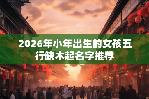 2026年小年出生的女孩五行缺木起名字推荐
