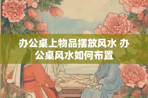 办公桌上物品摆放风水 办公桌风水如何布置