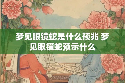 梦见眼镜蛇是什么预兆 梦见眼镜蛇预示什么