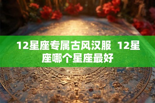 12星座专属古风汉服 12星座哪个星座最好 12星座专属古风汉服 12星座哪个星座最好