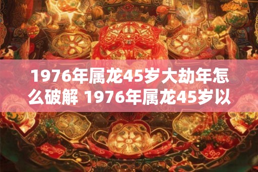1976年属龙45岁大劫年怎么破解 1976年属龙45岁以后运气