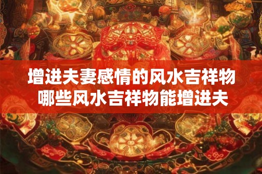 增进夫妻感情的风水吉祥物 哪些风水吉祥物能增进夫妻感情