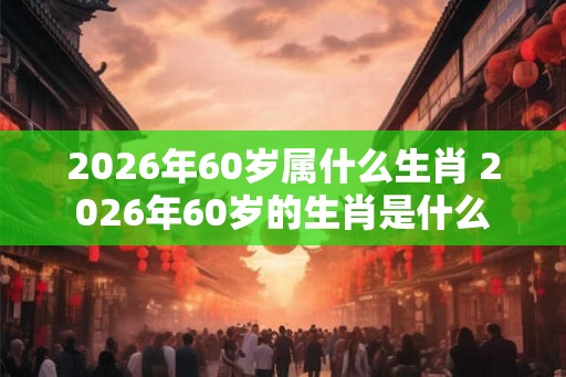 2026年60岁属什么生肖 2026年60岁的生肖是什么