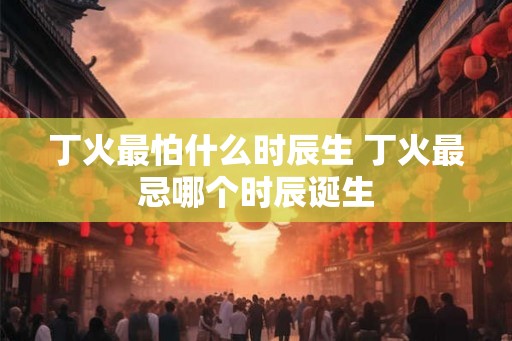 丁火最怕什么时辰生 丁火最忌哪个时辰诞生 丁火最怕什么时辰生 丁火最忌哪个时辰诞生