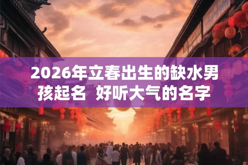 2026年立春出生的缺水男孩起名 好听大气的名字 2026年立春出生的缺水男孩起名 好听大气的名字