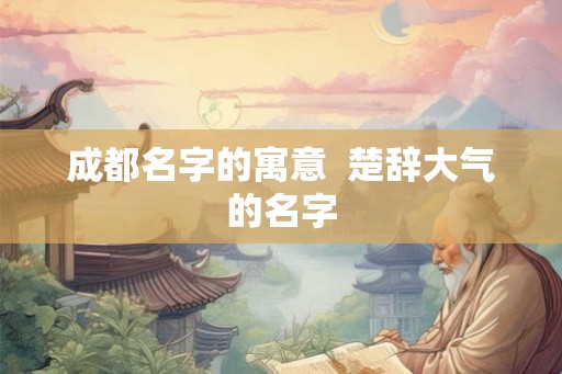 成都名字的寓意 楚辞大气的名字 成都名字的寓意 楚辞大气的名字