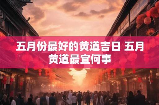 五月份最好的黄道吉日 五月黄道最宜何事