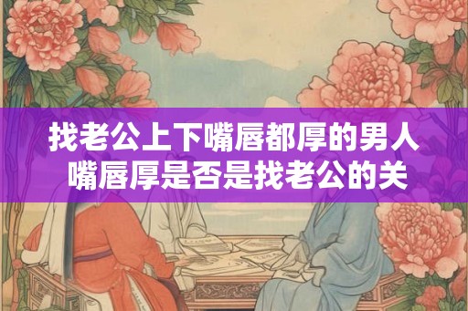 找老公上下嘴唇都厚的男人 嘴唇厚是否是找老公的关键