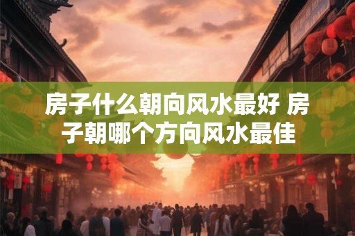 房子什么朝向风水最好 房子朝哪个方向风水最佳