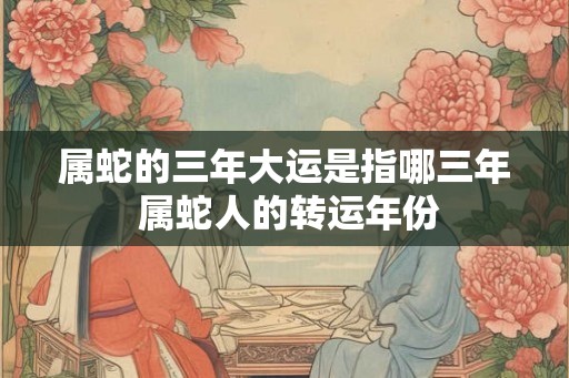 属蛇的三年大运是指哪三年 属蛇人的转运年份 属蛇的三年大运是指哪三年 属蛇人的转运年份