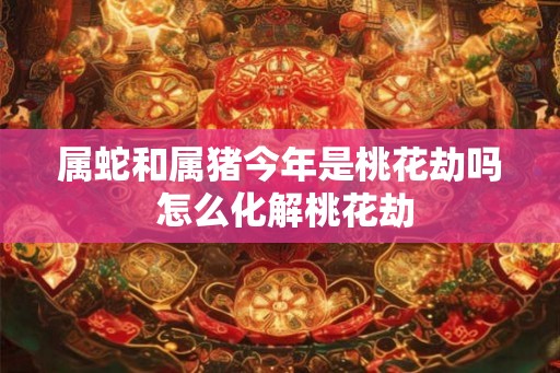 属蛇和属猪今年是桃花劫吗 怎么化解桃花劫