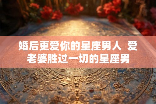 婚后更爱你的星座男人  爱老婆胜过一切的星座男
