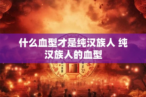 什么血型才是纯汉族人 纯汉族人的血型