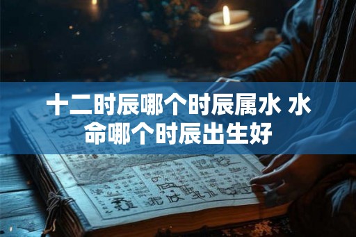 十二时辰哪个时辰属水 水命哪个时辰出生好
