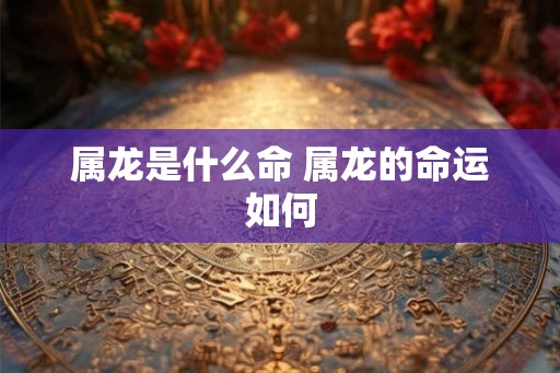 属龙是什么命 属龙的命运如何