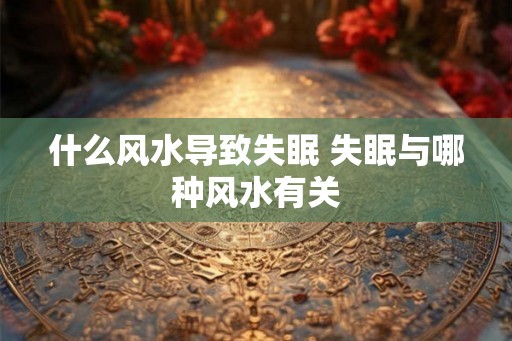 什么风水导致失眠 失眠与哪种风水有关 什么风水导致失眠 失眠与哪种风水有关