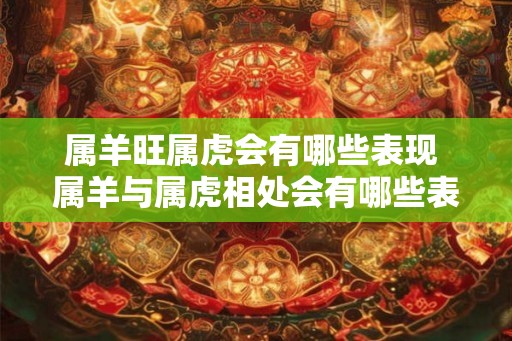 属羊旺属虎会有哪些表现 属羊与属虎相处会有哪些表现