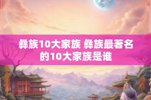 彝族10大家族 彝族最著名的10大家族是谁