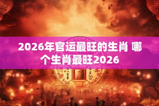 2026年官运最旺的生肖 哪个生肖最旺2026