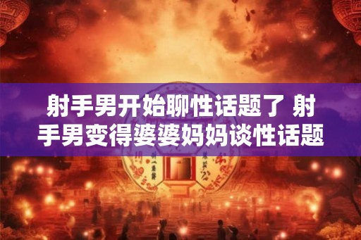 射手男开始聊性话题了 射手男变得婆婆妈妈谈性话题 射手男开始聊性话题了 射手男变得婆婆妈妈谈性话题