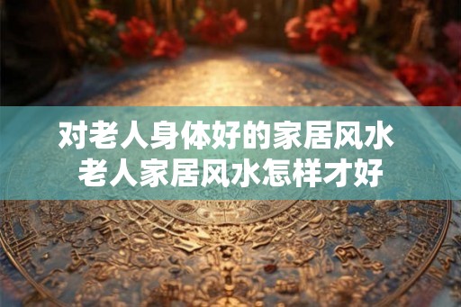 对老人身体好的家居风水 老人家居风水怎样才好