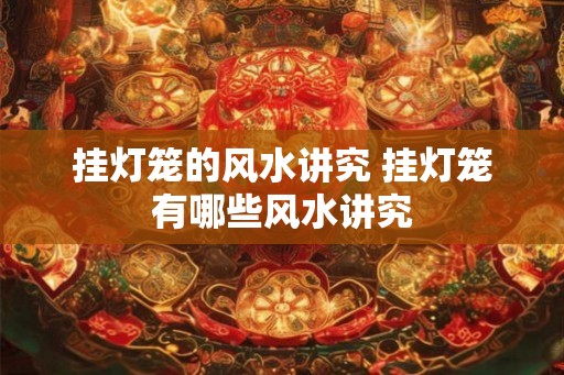 挂灯笼的风水讲究 挂灯笼有哪些风水讲究 挂灯笼的风水讲究 挂灯笼有哪些风水讲究