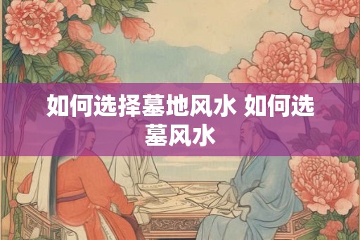 如何选择墓地风水 如何选墓风水