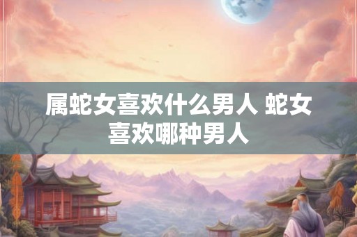 属蛇女喜欢什么男人 蛇女喜欢哪种男人