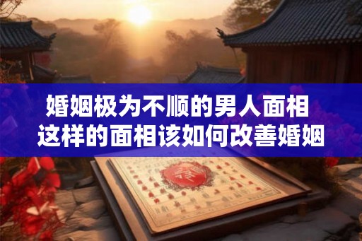 婚姻极为不顺的男人面相 这样的面相该如何改善婚姻运